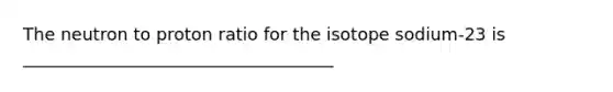 The neutron to proton ratio for the isotope sodium-23 is ____________________________________