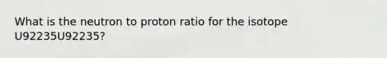 What is the neutron to proton ratio for the isotope U92235U92235?