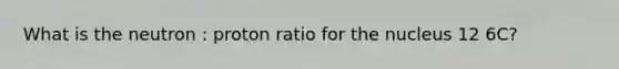 What is the neutron : proton ratio for the nucleus 12 6C?