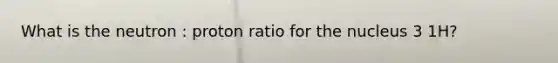 What is the neutron : proton ratio for the nucleus 3 1H?