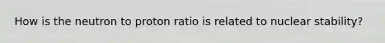 How is the neutron to proton ratio is related to nuclear stability?