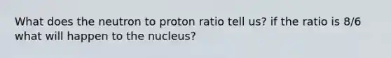 What does the neutron to proton ratio tell us? if the ratio is 8/6 what will happen to the nucleus?