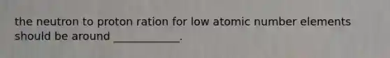 the neutron to proton ration for low atomic number elements should be around ____________.
