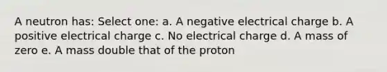 A neutron has: Select one: a. A negative electrical charge b. A positive electrical charge c. No electrical charge d. A mass of zero e. A mass double that of the proton