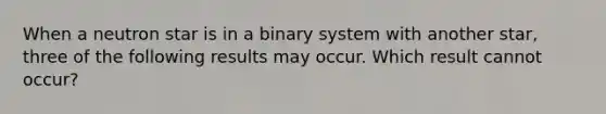 When a neutron star is in a binary system with another star, three of the following results may occur. Which result cannot occur?