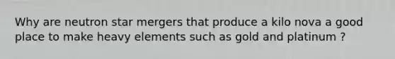 Why are neutron star mergers that produce a kilo nova a good place to make heavy elements such as gold and platinum ?
