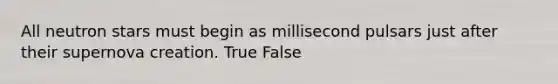 All neutron stars must begin as millisecond pulsars just after their supernova creation. True False