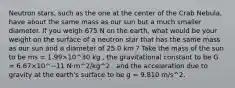 Neutron stars, such as the one at the center of the Crab Nebula, have about the same mass as our sun but a much smaller diameter. If you weigh 675 N on the earth, what would be your weight on the surface of a neutron star that has the same mass as our sun and a diameter of 25.0 km ? Take the mass of the sun to be ms = 1.99×10^30 kg , the gravitational constant to be G = 6.67×10^−11 N⋅m^2/kg^2 , and the acceleration due to gravity at the earth's surface to be g = 9.810 m/s^2.