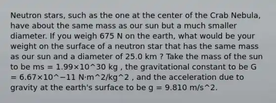 Neutron stars, such as the one at the center of the Crab Nebula, have about the same mass as our sun but a much smaller diameter. If you weigh 675 N on the earth, what would be your weight on the surface of a neutron star that has the same mass as our sun and a diameter of 25.0 km ? Take the mass of the sun to be ms = 1.99×10^30 kg , the gravitational constant to be G = 6.67×10^−11 N⋅m^2/kg^2 , and the acceleration due to gravity at the earth's surface to be g = 9.810 m/s^2.