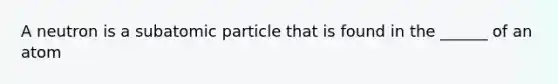 A neutron is a subatomic particle that is found in the ______ of an atom