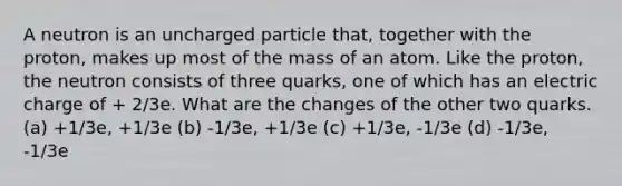 A neutron is an uncharged particle that, together with the proton, makes up most of the mass of an atom. Like the proton, the neutron consists of three quarks, one of which has an electric charge of + 2/3e. What are the changes of the other two quarks. (a) +1/3e, +1/3e (b) -1/3e, +1/3e (c) +1/3e, -1/3e (d) -1/3e, -1/3e