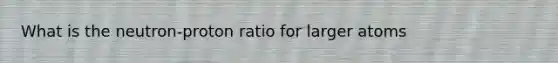 What is the neutron-proton ratio for larger atoms