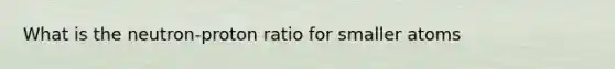 What is the neutron-proton ratio for smaller atoms