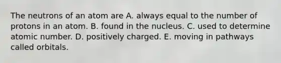 The neutrons of an atom are A. always equal to the number of protons in an atom. B. found in the nucleus. C. used to determine atomic number. D. positively charged. E. moving in pathways called orbitals.