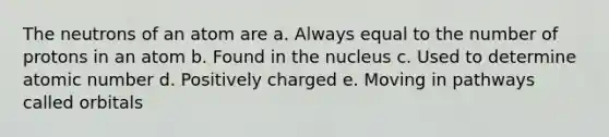 The neutrons of an atom are a. Always equal to the number of protons in an atom b. Found in the nucleus c. Used to determine atomic number d. Positively charged e. Moving in pathways called orbitals