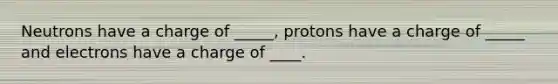 Neutrons have a charge of _____, protons have a charge of _____ and electrons have a charge of ____.