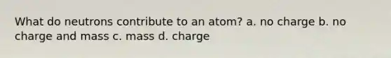 What do neutrons contribute to an atom? a. no charge b. no charge and mass c. mass d. charge