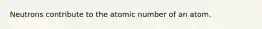 Neutrons contribute to the atomic number of an atom.