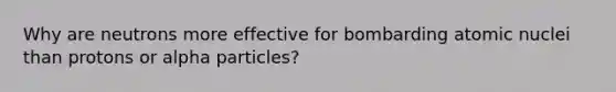 Why are neutrons more effective for bombarding atomic nuclei than protons or alpha particles?