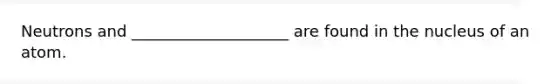 Neutrons and ____________________ are found in the nucleus of an atom.