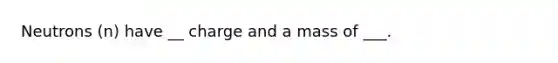 Neutrons (n) have __ charge and a mass of ___.