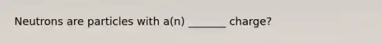 Neutrons are particles with a(n) _______ charge?