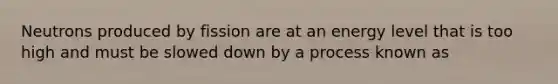 Neutrons produced by fission are at an energy level that is too high and must be slowed down by a process known as