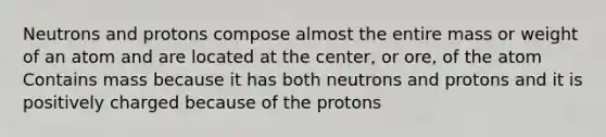 Neutrons and protons compose almost the entire mass or weight of an atom and are located at the center, or ore, of the atom Contains mass because it has both neutrons and protons and it is positively charged because of the protons