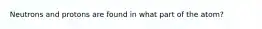 Neutrons and protons are found in what part of the atom?