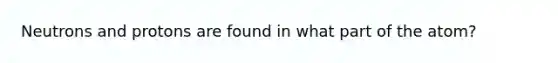Neutrons and protons are found in what part of the atom?