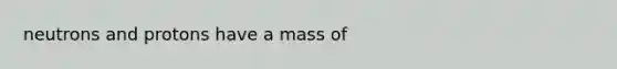 neutrons and protons have a mass of