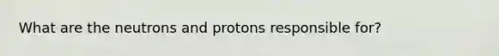 What are the neutrons and protons responsible for?