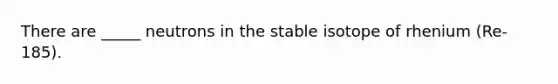 There are _____ neutrons in the stable isotope of rhenium (Re-185).