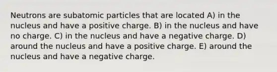 Neutrons are <a href='https://www.questionai.com/knowledge/kEPDFoKa0c-subatomic-particles' class='anchor-knowledge'>subatomic particles</a> that are located A) in the nucleus and have a positive charge. B) in the nucleus and have no charge. C) in the nucleus and have a negative charge. D) around the nucleus and have a positive charge. E) around the nucleus and have a negative charge.