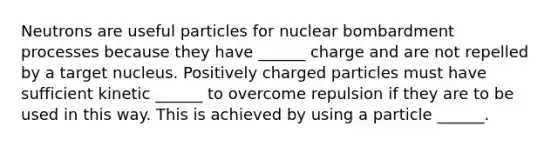 Neutrons are useful particles for nuclear bombardment processes because they have ______ charge and are not repelled by a target nucleus. Positively charged particles must have sufficient kinetic ______ to overcome repulsion if they are to be used in this way. This is achieved by using a particle ______.