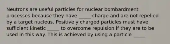 Neutrons are useful particles for nuclear bombardment processes because they have _____ charge and are not repelled by a target nucleus. Positively charged particles must have sufficient kinetic _____ to overcome repulsion if they are to be used in this way. This is achieved by using a particle _____.