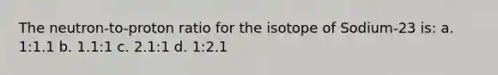 The neutron-to-proton ratio for the isotope of Sodium-23 is: a. 1:1.1 b. 1.1:1 c. 2.1:1 d. 1:2.1