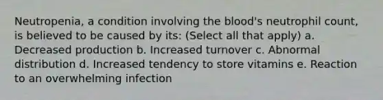 Neutropenia, a condition involving the blood's neutrophil count, is believed to be caused by its: (Select all that apply) a. Decreased production b. Increased turnover c. Abnormal distribution d. Increased tendency to store vitamins e. Reaction to an overwhelming infection