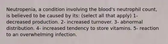 Neutropenia, a condition involving the blood's neutrophil count, is believed to be caused by its: (select all that apply) 1- decreased production. 2- increased turnover. 3- abnormal distribution. 4- increased tendency to store vitamins. 5- reaction to an overwhelming infection.