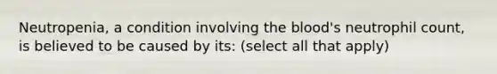 Neutropenia, a condition involving the blood's neutrophil count, is believed to be caused by its: (select all that apply)