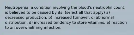 Neutropenia, a condition involving the blood's neutrophil count, is believed to be caused by its: (select all that apply) a) decreased production. b) increased turnover. c) abnormal distribution. d) increased tendency to store vitamins. e) reaction to an overwhelming infection.