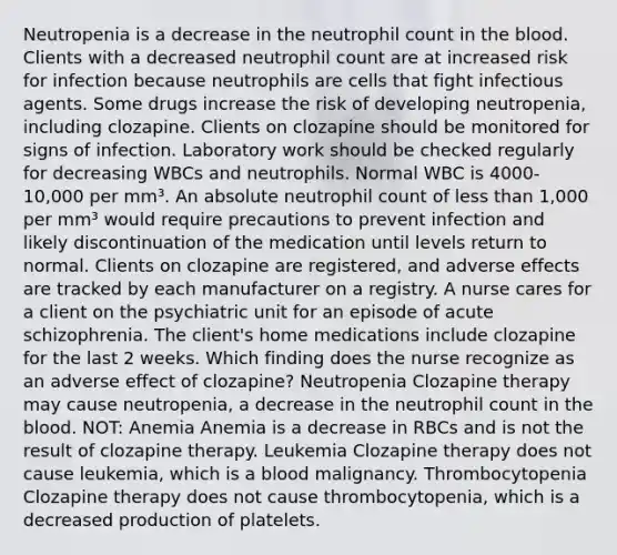 Neutropenia is a decrease in the neutrophil count in the blood. Clients with a decreased neutrophil count are at increased risk for infection because neutrophils are cells that fight infectious agents. Some drugs increase the risk of developing neutropenia, including clozapine. Clients on clozapine should be monitored for signs of infection. Laboratory work should be checked regularly for decreasing WBCs and neutrophils. Normal WBC is 4000-10,000 per mm³. An absolute neutrophil count of less than 1,000 per mm³ would require precautions to prevent infection and likely discontinuation of the medication until levels return to normal. Clients on clozapine are registered, and adverse effects are tracked by each manufacturer on a registry. A nurse cares for a client on the psychiatric unit for an episode of acute schizophrenia. The client's home medications include clozapine for the last 2 weeks. Which finding does the nurse recognize as an adverse effect of clozapine? Neutropenia Clozapine therapy may cause neutropenia, a decrease in the neutrophil count in the blood. NOT: Anemia Anemia is a decrease in RBCs and is not the result of clozapine therapy. Leukemia Clozapine therapy does not cause leukemia, which is a blood malignancy. Thrombocytopenia Clozapine therapy does not cause thrombocytopenia, which is a decreased production of platelets.