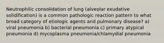 Neutrophilic consolidation of lung (alveolar exudative solidification) is a common pathologic reaction pattern to what broad category of etiologic agents and pulmonary disease? a) viral pneumonia b) bacterial pneumonia c) primary atypical pneumonia d) mycoplasma pneumonia/chlamydial pneumonia