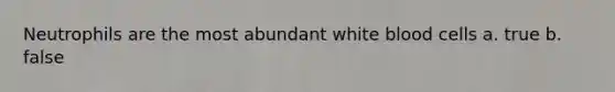 Neutrophils are the most abundant white blood cells a. true b. false