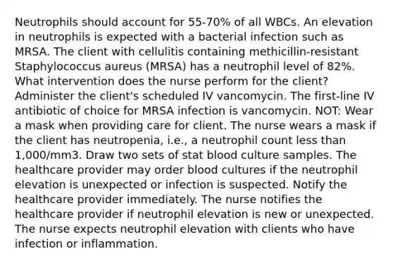 Neutrophils should account for 55-70% of all WBCs. An elevation in neutrophils is expected with a bacterial infection such as MRSA. The client with cellulitis containing methicillin-resistant Staphylococcus aureus (MRSA) has a neutrophil level of 82%. What intervention does the nurse perform for the client? Administer the client's scheduled IV vancomycin. The first-line IV antibiotic of choice for MRSA infection is vancomycin. NOT: Wear a mask when providing care for client. The nurse wears a mask if the client has neutropenia, i.e., a neutrophil count less than 1,000/mm3. Draw two sets of stat blood culture samples. The healthcare provider may order blood cultures if the neutrophil elevation is unexpected or infection is suspected. Notify the healthcare provider immediately. The nurse notifies the healthcare provider if neutrophil elevation is new or unexpected. The nurse expects neutrophil elevation with clients who have infection or inflammation.