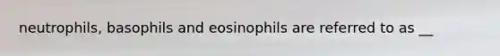 neutrophils, basophils and eosinophils are referred to as __