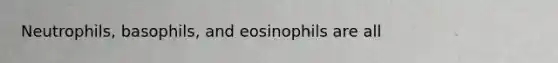 Neutrophils, basophils, and eosinophils are all