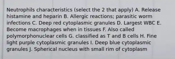 Neutrophils characteristics (select the 2 that apply) A. Release histamine and heparin B. Allergic reactions; parasitic worm infections C. Deep red cytoplasmic granules D. Largest WBC E. Become macrophages when in tissues F. Also called polymorphonuclear cells G. classified as T and B cells H. Fine light purple cytoplasmic granules I. Deep blue cytoplasmic granules J. Spherical nucleus with small rim of cytoplasm