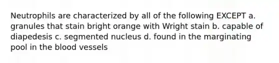 Neutrophils are characterized by all of the following EXCEPT a. granules that stain bright orange with Wright stain b. capable of diapedesis c. segmented nucleus d. found in the marginating pool in the blood vessels