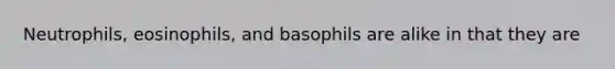 Neutrophils, eosinophils, and basophils are alike in that they are